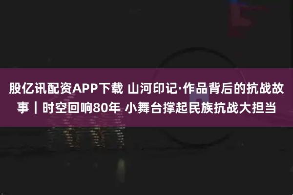 股亿讯配资APP下载 山河印记·作品背后的抗战故事｜时空回响80年 小舞台撑起民族抗战大担当