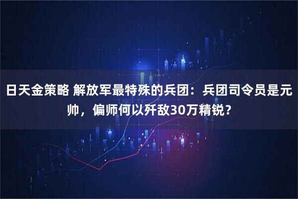 日天金策略 解放军最特殊的兵团：兵团司令员是元帅，偏师何以歼敌30万精锐？