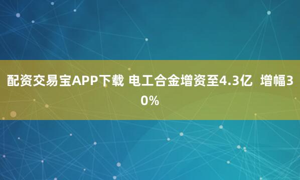 配资交易宝APP下载 电工合金增资至4.3亿  增幅30%