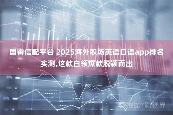 国睿信配平台 2025海外职场英语口语app排名实测,这款白领爆款脱颖而出
