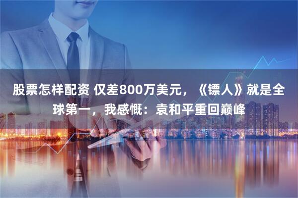 股票怎样配资 仅差800万美元，《镖人》就是全球第一，我感慨：袁和平重回巅峰