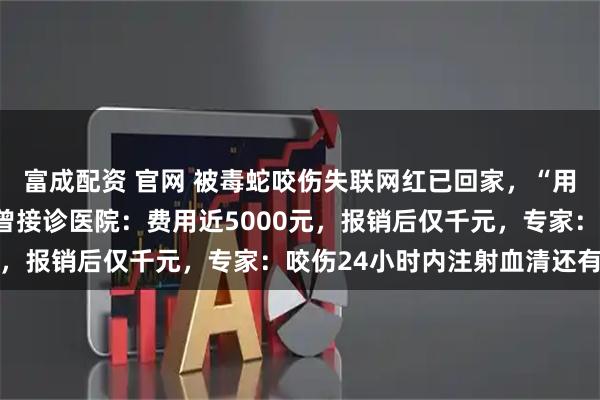 富成配资 官网 被毒蛇咬伤失联网红已回家，“用了草药，手已变形”！曾接诊医院：费用近5000元，报销后仅千元，专家：咬伤24小时内注射血清还有用