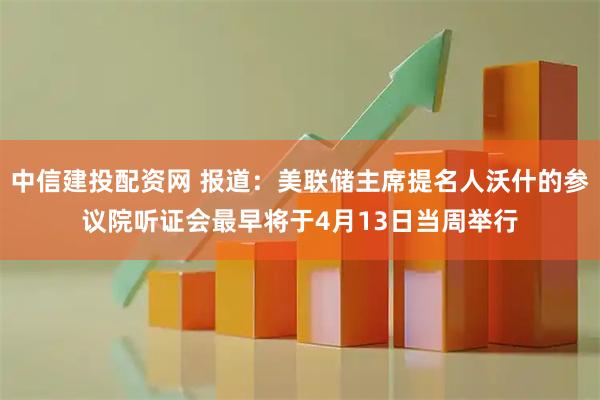 中信建投配资网 报道：美联储主席提名人沃什的参议院听证会最早将于4月13日当周举行