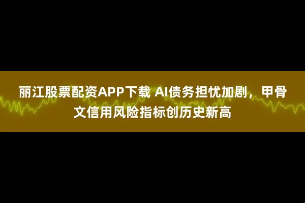 丽江股票配资APP下载 AI债务担忧加剧，甲骨文信用风险指标创历史新高