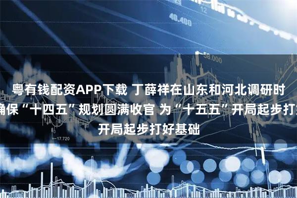 粤有钱配资APP下载 丁薛祥在山东和河北调研时强调 确保“十四五”规划圆满收官 为“十五五”开局起步打好基础