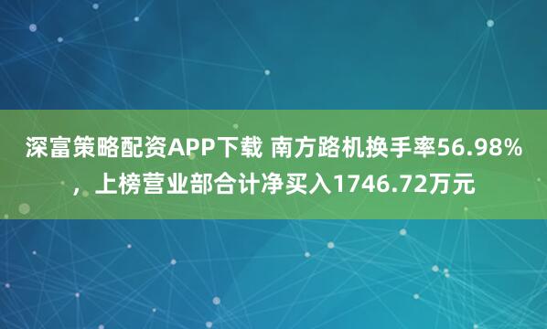 深富策略配资APP下载 南方路机换手率56.98%，上榜营业部合计净买入1746.72万元