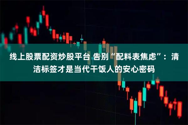 线上股票配资炒股平台 告别“配料表焦虑”：清洁标签才是当代干饭人的安心密码