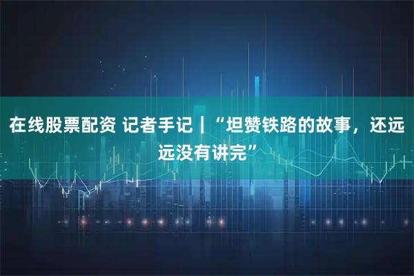 在线股票配资 记者手记｜“坦赞铁路的故事，还远远没有讲完”