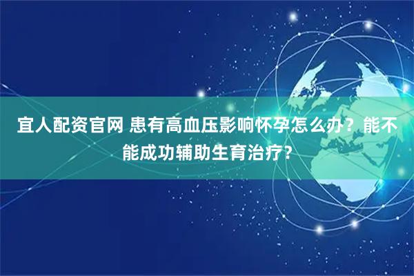 宜人配资官网 患有高血压影响怀孕怎么办？能不能成功辅助生育治疗？