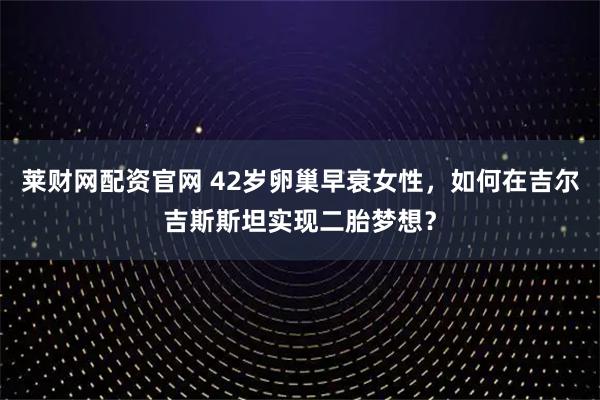 莱财网配资官网 42岁卵巢早衰女性，如何在吉尔吉斯斯坦实现二胎梦想？
