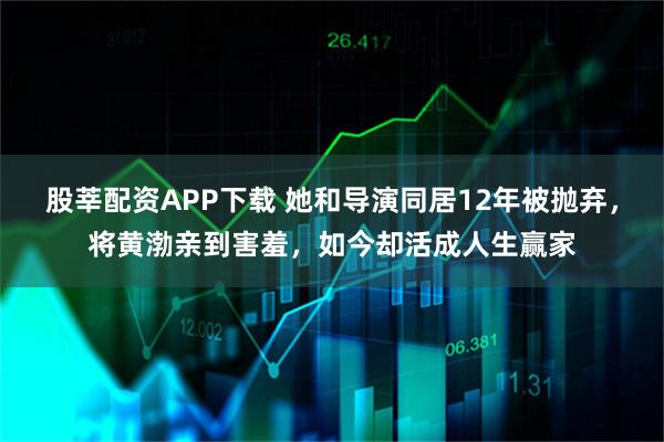 股莘配资APP下载 她和导演同居12年被抛弃，将黄渤亲到害羞，如今却活成人生赢家