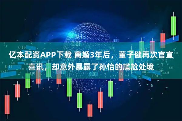 亿本配资APP下载 离婚3年后，董子健再次官宣喜讯，却意外暴露了孙怡的尴尬处境