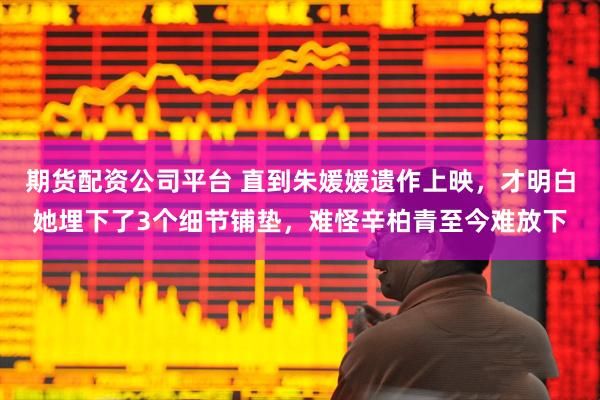 期货配资公司平台 直到朱媛媛遗作上映，才明白她埋下了3个细节铺垫，难怪辛柏青至今难放下