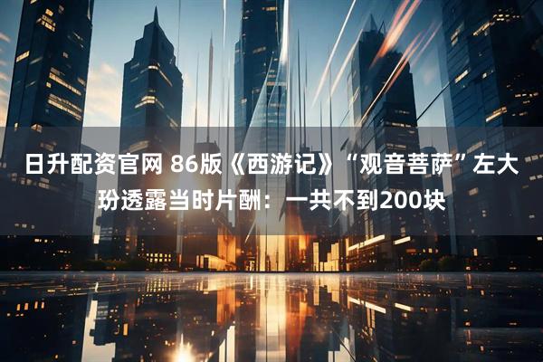 日升配资官网 86版《西游记》“观音菩萨”左大玢透露当时片酬：一共不到200块