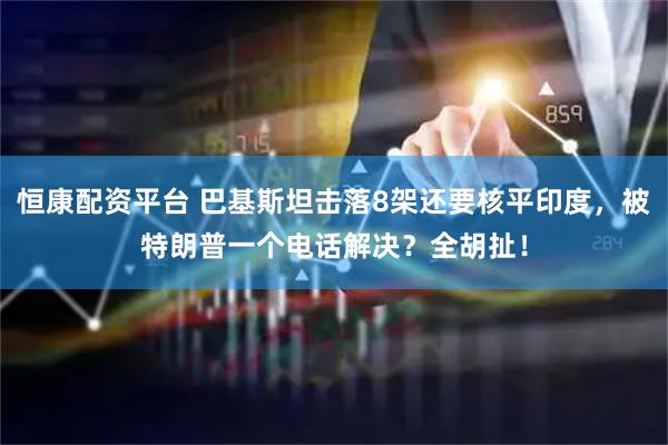 恒康配资平台 巴基斯坦击落8架还要核平印度，被特朗普一个电话解决？全胡扯！