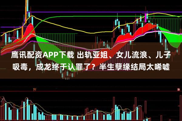 鹰讯配资APP下载 出轨亚姐、女儿流浪、儿子吸毒,成龙终于认罪了?半生孽缘结局太唏嘘