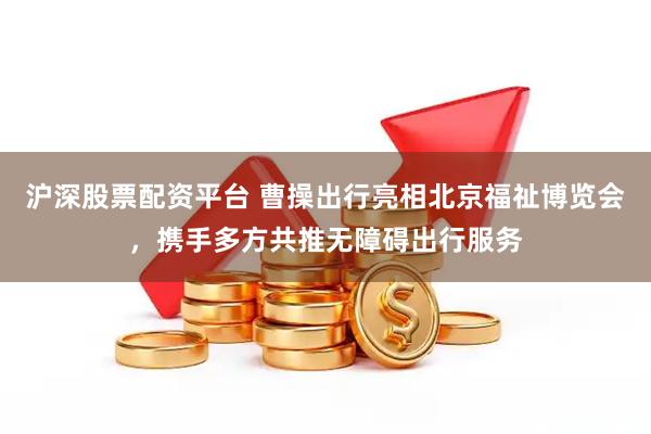 沪深股票配资平台 曹操出行亮相北京福祉博览会，携手多方共推无障碍出行服务