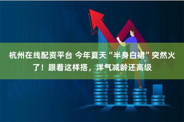 杭州在线配资平台 今年夏天“半身白裙”突然火了！跟着这样搭，洋气减龄还高级