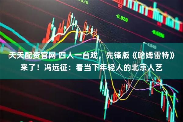 天天配资官网 四人一台戏，先锋版《哈姆雷特》来了！冯远征：看当下年轻人的北京人艺